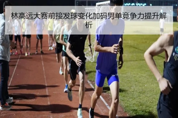 林高远大赛前接发球变化加码男单竞争力提升解析